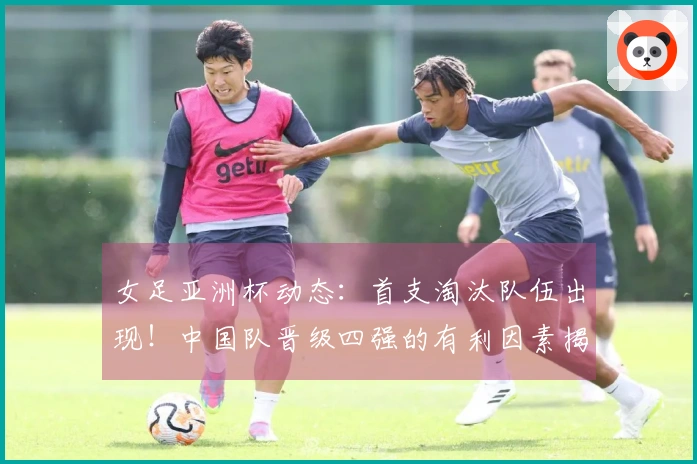女足亚洲杯动态：首支淘汰队伍出现！中国队晋级四强的有利因素揭晓