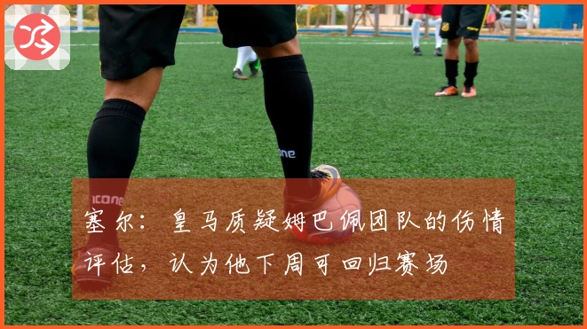 塞尔：皇马质疑姆巴佩团队的伤情评估，认为他下周可回归赛场