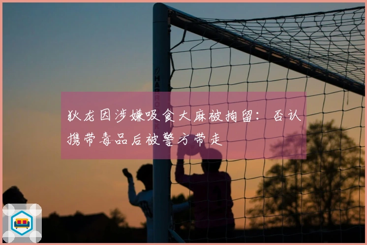 狄龙因涉嫌吸食大麻被拘留：否认携带毒品后被警方带走