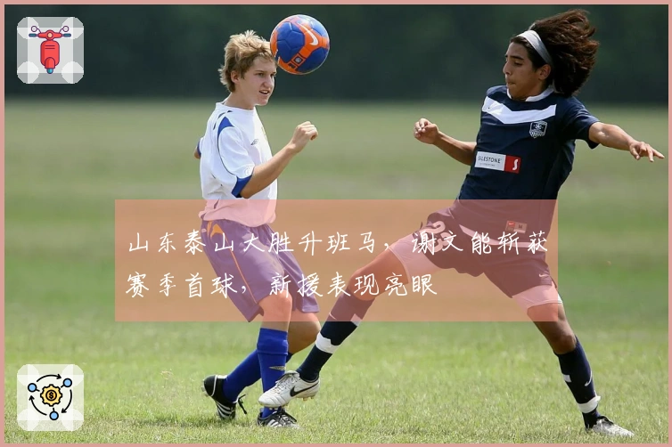 山东泰山大胜升班马，谢文能斩获赛季首球，新援表现亮眼