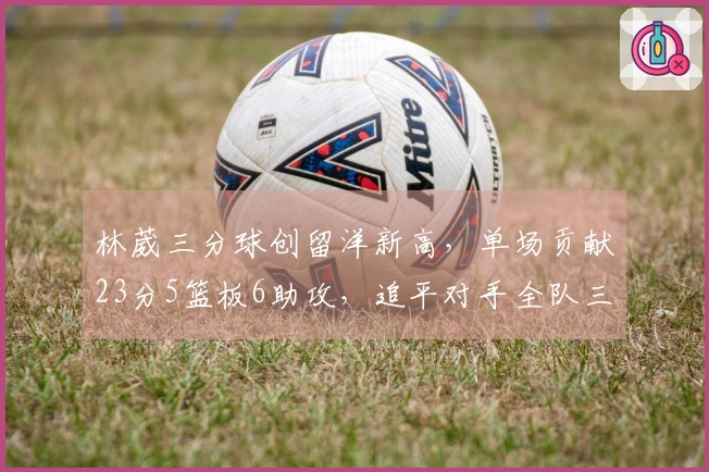 林葳三分球创留洋新高，单场贡献23分5篮板6助攻，追平对手全队三分命中总数