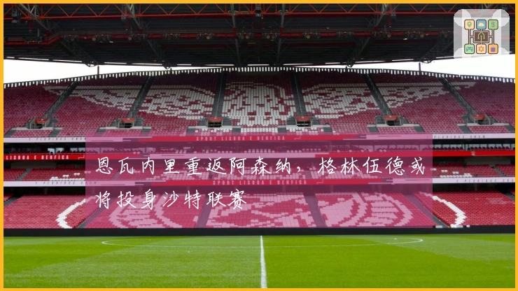 恩瓦内里重返阿森纳，格林伍德或将投身沙特联赛