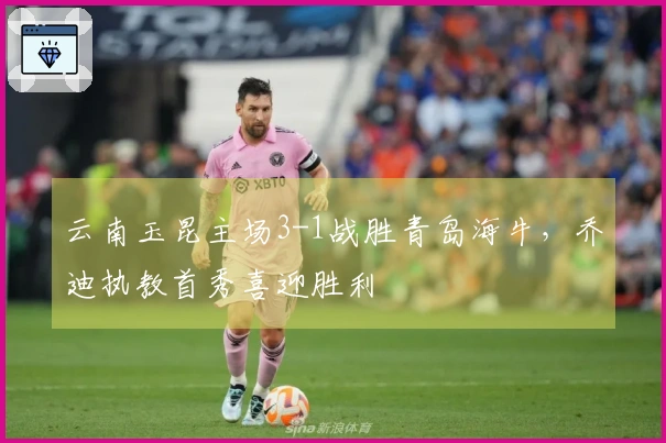 云南玉昆主场3-1战胜青岛海牛，乔迪执教首秀喜迎胜利