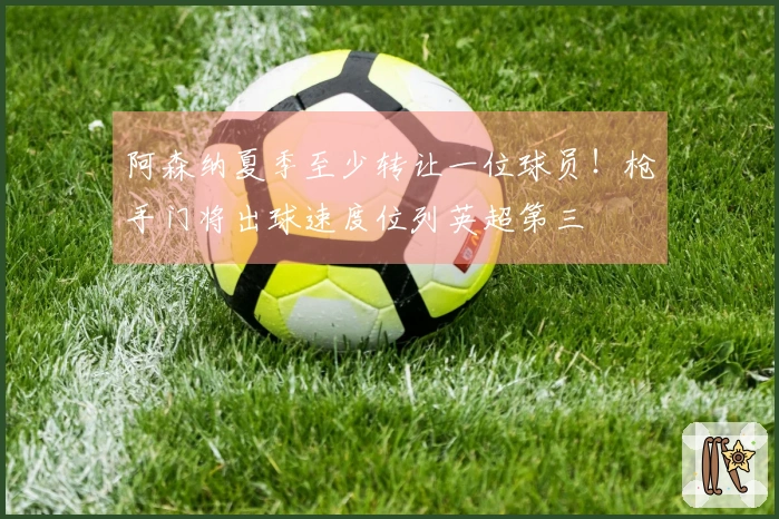 阿森纳夏季至少转让一位球员！枪手门将出球速度位列英超第三