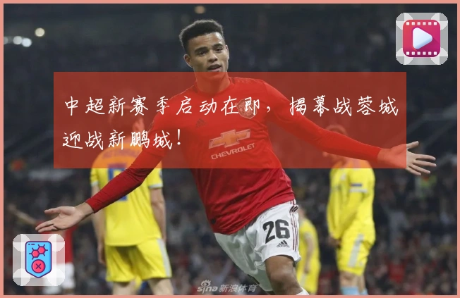 中超新赛季启动在即，揭幕战蓉城迎战新鹏城！