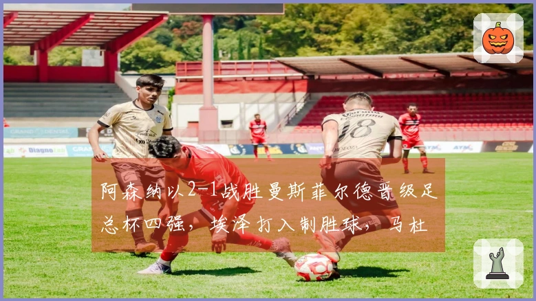 阿森纳以2-1战胜曼斯菲尔德晋级足总杯四强，埃泽打入制胜球，马杜埃凯添彩