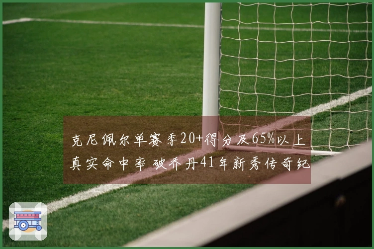 克尼佩尔单赛季20+得分及65%以上真实命中率 破乔丹41年新秀传奇纪录