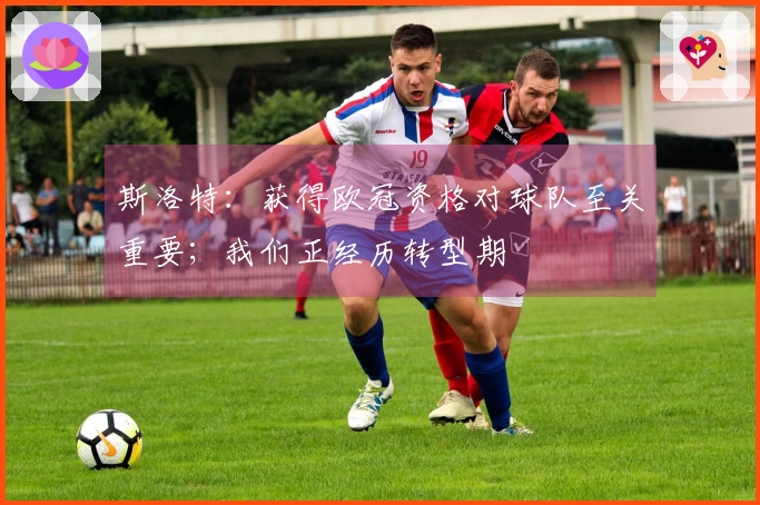 斯洛特：获得欧冠资格对球队至关重要；我们正经历转型期