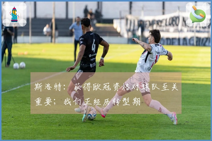 斯洛特：获得欧冠资格对球队至关重要；我们正经历转型期