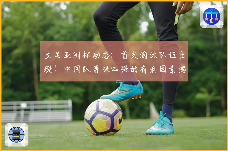 女足亚洲杯动态：首支淘汰队伍出现！中国队晋级四强的有利因素揭晓